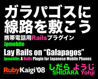 ガラパゴスに
線路を敷こう
携帯電話用Railsプラグイン
Jpmobile
しだら ようじ
SHIDARA Yohji
Lay Rails on “Galapagos”
Jpmobile: A Rails Plugin for Japanes...