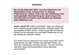 Die auf der folgenden Seite von www.slideshare.com dargestellten Links, insbesondere zu weiteren Präsentationen, stehen nicht unter der inhaltlichen noch sonst gearteter Verantwortung der media impuls KG. Verantwortlich ist hierfür ausschließlich der Anbieter www.slideshare.com  media impuls KG  erklärt ausdrücklich, dass zum Zeitpunkt einer Linksetzung die entsprechenden verlinkten Seiten frei von illegalen Inhalten waren. media impuls KG hat keinerlei Einfluss auf die aktuelle und zukünftige Gestaltung und auf die Inhalte der verlinkten Seiten.    Aus diesem Grund distanziert sich media impuls KG hiermit ausdrücklich von allen Inhalten aller gelinkten Seiten, die nach der Linksetzung verändert wurden. Für den Inhalt der verlinkten Seite sind ausschließlich deren Betreiber verantwortlich.  Disclaimer 