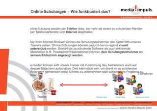 Online Schulungen – Wie funktioniert das? Online-Schulung werden per  Telefon  (bzw. bei mehr als einem zu schulenden Händler   per Telefonkonferenz) und  Internet  abgehalten.  Über ihren Internet-Browser können die Schulungsteilnehmer den Bildschirm unseres Trainers sehen. Online-Schulungen können dadurch hervorragend  visuell unterstützt  werden. Sowohl die zu schulende Software als auch erklärende Materialien (z.B. Powerpoint-Präsentationen) können  dem Schulungsteilnehmer   an seinem Bildschirm angezeigt werden . Bei Bedarf können sich unsere Trainer mit Zustimmung des Teilnehmers auch auf dessen Bildschirm aufschalten. Dies kann ideal sein, um direkt im zu schulenden Programm gemeinsam erste Schritte zu unternehmen oder aufgetretene Probleme zu lösen. Zurück zum Inhalt Vorige Seite Nächste Seite Trainer Teilnehmer 