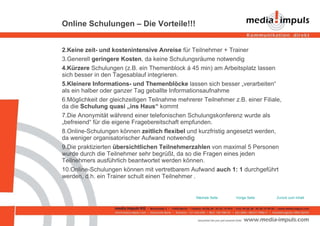 Online Schulungen – Die Vorteile!!! Keine zeit- und kostenintensive Anreise  für Teilnehmer + Trainer Generell  geringere Kosten , da keine Schulungsräume notwendig Kürzere  Schulungen (z.B. ein Themenblock á 45 min) am Arbeitsplatz lassen sich besser in den Tagesablauf integrieren. Kleinere Informations- und Themenblöcke  lassen sich besser „verarbeiten“ als ein halber oder ganzer Tag geballte Informationsaufnahme Möglichkeit der gleichzeitigen Teilnahme mehrerer Teilnehmer z.B. einer Filiale, da die  Schulung quasi „ins Haus“  kommt Die Anonymität während einer telefonischen Schulungskonferenz wurde als „befreiend“ für die eigene Fragebereitschaft empfunden. Online-Schulungen können  zeitlich flexibel  und kurzfristig angesetzt werden, da weniger organisatorischer Aufwand notwendig Die praktizierten  übersichtlichen Teilnehmerzahlen  von maximal 5 Personen wurde durch die Teilnehmer sehr begrüßt, da so die Fragen eines jeden Teilnehmers ausführlich beantwortet werden können. Online-Schulungen können mit vertretbarem Aufwand  auch 1: 1  durchgeführt werden, d.h. ein Trainer schult einen Teilnehmer . Zurück zum Inhalt Vorige Seite Nächste Seite 