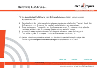 Kurzfristig Einführung… Für die  kurzfristige Einführung von Onlineschulungen  bedarf es nur weniger  Voraussetzungen: Bereitstellung der Hintergrundinformationen zu den zu schulenden Themen durch den Auftraggeber und Schulung der media impuls Schulungspräsentatoren Ausarbeitung von Präsentationen für die verschiedenen Schulungsmodule, die als Leitfaden während der Schulungen fungieren durch media impuls.  Kommunikation der vereinbarten Schulungstermine durch den Auftraggeber Durchführung der Schulungen durch die Trainer der media impuls. Wir freuen uns Ihnen auf Basis unsere innovativen Präsentationstechnologie und Erfahrung ein  maßgeschneidertes Angebot  unterbreiten zu dürfen! Zurück zum Inhalt Vorige Seite Nächste Seite 