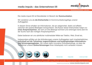 media impuls - das Unternehmen I/II Die media impuls KG ist Dienstleister im Bereich der  Kommunikation .  Wir verstehen uns als  die Drehscheibe  im Kommmunikationsgefüge unserer Auftraggeber.  In diesem Sinne erhalten wir Informationen, die wir zielgerichtet, direkt und effektiv zwischen den jeweils Beteiligten transportieren. Die Nutzer dieser Drehscheibe haben nur  einen Ansprechpartner , der sich um Ihre Belange kümmert und verbringen keine Zeit mit der Suche nach den richtigen Ansprechpartnern. Dabei bedienen wir uns sämtlicher multimedialer Mittel wie Telefon, Web, Email etc.  Insbesondere erfüllen wir die Anforderungen unserer Auftraggeber nach innerbetrieblichen,  individuell auf die Teilnehmer zugeschnittenen und kostengünstigen Informations- und Schulungsangeboten . Wir nutzen dafür innovative Onlinewerkzeuge, so dass die Teilnehmer unserer  Online-Schulungen  Ihren Arbeitsplatz nicht verlassen müssen.  Zurück zum Inhalt Vorige Seite Nächste Seite 