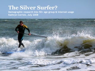 The Silver Surfer? Demographic research into 50+ age group & internet usage Kathryn Corrick, July 2008 