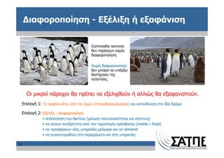 Διαφοροποίηση - Εξέλιξη ή εξαφάνιση

                                              Commodity services
                                              δεν παράγουν καμία
                                              διαφοροποίηση.

                                              Χωρίς διαφοροποίηση
                                              δεν μπορεί να υπάρξει
                                              διατήρηση της
                                              πελατείας.



       Οι μικροί πάροχοι θα πρέπει να εξελιχθούν ή αλλιώς θα εξαφανιστούν.
     Επιλογή 1: Το κεφάλι κάτω από την άμμο (στρουθοκαμηλισμός) και κατεύθυνση στο ίδιο δρόμο

     Επιλογή 2: Εξέλιξη - Διαφοροποίηση
                •   απλοποίηση του δικτύου (μείωση πολυπλοκότητας και κόστους)
                •   να γίνουν ανεξάρτητοι από την τεχνολογία πρόσβασης (mobile / fixed)
                •   να προσφέρουν νέες υπηρεσίες γρήγορα και on demand
                •   να συγκεντρωθούν στο περιεχόμενο και στις υπηρεσίες

14
 