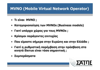 MVNO (Mobile Virtual Network Operator)

     • Τι είναι MVNO ;
     • Κατηγοριοποίηση των MVNOs (Business models)
     • Γιατί υπάρχει χώρος για τους MVNOs ;
     • Κρίσιμοι παράγοντες επιτυχίας
     • Που είμαστε σήμερα στην Ευρώπη και στην Ελλάδα ;
     • Γιατί η ρυθμιστική παρέμβαση στην πρόσβαση στα
       κινητά δίκτυα είναι τόσο σημαντική ;
     • Συμπεράσματα

15
 