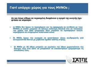 Γιατί υπάρχει χώρος για τους MVNOs ;


         Αν και όπως είδαμε σε περασμένη διαφάνεια η αγορά της κινητής έχει
         φτάσει σε κορεσμό:


     •       οι MNOs δεν έχουν το περιεχόμενο και τις εφαρμογές σε αντίθεση με τους
             MVNOs οι οποίοι μπορούν να κάνουν καλύτερη δουλειά στο να τονώσουν
             την χρήση των data υπηρεσιών διότι μπορούν να προσφέρουν κινητό
             περιεχόμενο σε στοχευμένο πελατειακό κοινό.


     •       Οι MNOs έχουν την ευκαιρία να αποκτήσουν νέους συνδρομητές από
             ανταγωνιστικά δίκτυα με μηδενικό σχεδόν κόστος κτήσης.


         •   Οι MNOs με 3G άδεια μπορούν να γεμίσουν την άδεια χωρητικότητα του
             δικτύου τους έτσι ώστε να μπορέσουν να επανακτήσουν γρηγορότερα τις
             επενδύσεις τους.




20
 
