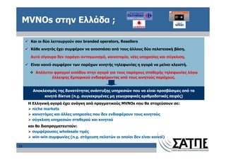 MVNOs στην Ελλάδα ;

      Και οι δύο λειτουργούν σαν branded operators, Resellers

      Κάθε κινητός έχει συμφέρον να αποσπάσει από τους άλλους δύο πελατειακή βάση.

      Αυτό σίγουρα δεν παράγει ανταγωνισμό, καινοτομία, νέες υπηρεσίες και σύγκλιση.

      Είναι κοινό συμφέρον των παρόχων κινητής τηλεφωνίας η αγορά να μείνει κλειστή.

        Απόλυτοι φραγμοί εισόδου στην αγορά για τους παρόχους σταθερής τηλεφωνίας λόγω
               έλλειψης Εμπορικού ενδιαφέροντος από τους κινητούς παρόχους.


       Αποκλεισμός της δυνατότητας ανάπτυξης υπηρεσιών που να είναι προσβάσιμες από τα
            κινητά δίκτυα (π.χ. συγκεκριμένες μη γεωγραφικές αριθμοδοτικές σειρές)
     Η Ελληνική αγορά έχει ανάγκη από πραγματικούς MVNOs που θα στοχεύσουν σε:
       niche markets
       καινοτόμες και άλλες υπηρεσίες που δεν ενδιαφέρουν τους κινητούς
       σύγκλιση υπηρεσιών σταθερού και κινητού
     και θα διαπραγματευτούν:
       συμφέρουσες wholesale τιμές
       win-win συμφωνίες (π.χ. στόχευση πελατών οι οποίοι δεν είναι κοινοί)

24
 