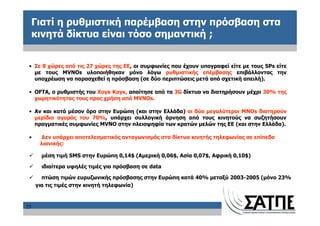 Γιατί η ρυθμιστική παρέμβαση στην πρόσβαση στα
     κινητά δίκτυα είναι τόσο σημαντική ;


 • Σε 8 χώρες από τις 27 χώρες της ΕΕ, οι συμφωνίες που έχουν υπογραφεί είτε με τους SPs είτε
   με τους MVNOs υλοποιήθηκαν μόνο λόγω ρυθμιστικής επέμβασης επιβάλλοντας την
   υποχρέωση να παρασχεθεί η πρόσβαση (σε δύο περιπτώσεις μετά από σχετική απειλή).

 • OFTA, ο ρυθμιστής του Χογκ Κογκ, απαίτησε από τα 3G δίκτυα να διατηρήσουν μέχρι 30% της
   χωρητικότητας τους προς χρήση από MVNOs.

 • Αν και κατά μέσον όρο στην Ευρώπη (και στην Ελλάδα) οι δύο μεγαλύτεροι MNOs διατηρούν
   μερίδιο αγοράς του 70%, υπάρχει συλλογική άρνηση από τους κινητούς να συζητήσουν
   πραγματικές συμφωνίες MVNO στην πλειοψηφία των κρατών μελών της ΕΕ (και στην Ελλάδα).

 •     Δεν υπάρχει αποτελεσματικός ανταγωνισμός στα δίκτυα κινητής τηλεφωνίας σε επίπεδο
      λιανικής:

      μέση τιμή SMS στην Ευρώπη 0,14$ (Αμερική 0,06$, Ασία 0,07$, Αφρική 0,10$)

      ιδιαίτερα υψηλές τιμές για πρόσβαση σε data

       πτώση τιμών ευρυζωνικής πρόσβασης στην Ευρώπη κατά 40% μεταξύ 2003-2005 (μόνο 23%
     για τις τιμές στην κινητή τηλεφωνία)



25
 