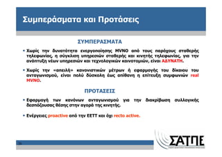 Συμπεράσματα και Προτάσεις

                               ΣΥΜΠΕΡΑΣΜΑΤΑ
     • Χωρίς την δυνατότητα ενεργοποίησης MVNO από τους παρόχους σταθερής
      τηλεφωνίας, η σύγκλιση υπηρεσιών σταθερής και κινητής τηλεφωνίας, για την
      ανάπτυξη νέων υπηρεσιών και τεχνολογικών καινοτομιών, είναι ΑΔΥΝΑΤΗ.

     • Χωρίς την «απειλή» κανονιστικών μέτρων ή εφαρμογής του δίκαιου του
      ανταγωνισμού, είναι πολύ δύσκολη έως απίθανη η επίτευξη συμφωνιών real
      MVNO.

                                  ΠΡΟΤΑΣΕΙΣ
     • Εφαρμογή των κανόνων ανταγωνισμού για την διακρίβωση συλλογικής
      δεσπόζουσας θέσης στην αγορά της κινητής.

     • Ενέργειες proactive από την ΕΕΤΤ και όχι recto active.




26
 
