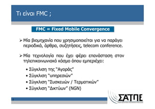 Τι είναι FMC ;

            FMC = Fixed Mobile Convergence

      Μία βιομηχανία που χρησιμοποιείται για να παράγει
      περιοδικά, άρθρα, συζητήσεις, telecom conference.

      Μία τεχνολογία που έχει φέρει επανάσταση στον
      τηλεπικοινωνιακό κόσμο όπου εμπεριέχει:
       • Σύγκλιση   της “Αγοράς”
       • Σύγκλιση   “υπηρεσιών”
       • Σύγκλιση   “Συσκευών / Τερματικών”
       • Σύγκλιση   “Δικτύων” (NGN)

5
 