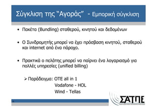 Σύγκλιση της “Αγοράς” - Εμπορική σύγκλιση

    • Πακέτα (Bundling) σταθερού, κινητού και δεδομένων

    • Ο Συνδρομητής μπορεί να έχει πρόσβαση κινητού, σταθερού
      και internet από ένα πάροχο.

    • Πρακτικά ο πελάτης μπορεί να παίρνει ένα λογαριασμό για
      πολλές υπηρεσίες (unified billing)

         Παράδειγμα: OTE all in 1
                     Vodafone - HOL
                     Wind - Tellas

6
 