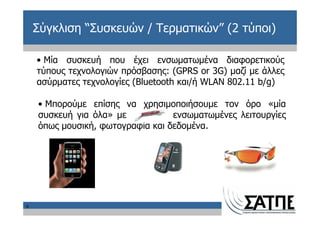 Σύγκλιση “Συσκευών / Τερματικών” (2 τύποι)

    • Μία συσκευή που έχει ενσωματωμένα διαφορετικούς
    τύπους τεχνολογιών πρόσβασης: (GPRS or 3G) μαζί με άλλες
    ασύρματες τεχνολογίες (Bluetooth και/ή WLAN 802.11 b/g)

    • Μπορούμε επίσης να χρησιμοποιήσουμε τον όρο «μία
    συσκευή για όλα» με           ενσωματωμένες λειτουργίες
    όπως μουσική, φωτογραφία και δεδομένα.




9
 