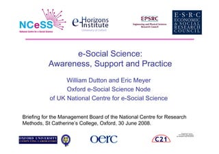 e-Social Science:
           Awareness, Support and Practice
                 William Dutton and Eric Meyer
                 Oxford e-Social Science Node
           of UK National Centre for e-Social Science

Briefing for the Management Board of the National Centre for Research
Methods, St Catherine’s College, Oxford, 30 June 2008.
                                                                       QuickTime™ and a
                                                                   TIFF (LZW) decompressor
                                                                are needed to see this picture.
 