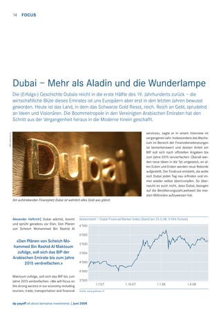 14

FOCUS

Dubai – Mehr als Aladin und die Wunderlampe
Die (Erfolgs-) Geschichte Dubais reicht in die erste Hälfte des 19. Jahrhunderts zurück – die
wirtschaftliche Blüte dieses Emirates ist uns Europäern aber erst in den letzten Jahren bewusst
geworden. Heute ist das Land, in dem das Schwarze Gold ﬂiesst, reich. Reich an Geld, sprudelnd
an Ideen und Visionären. Die Boommetropole in den Vereinigten Arabischen Emiraten hat den
Schritt aus der Vergangenheit heraus in die Moderne hinein geschafft.
Bild: www.sxc.hu

services», sagte er in einem Interview im
vergangenen Jahr. Insbesondere das Wachstum im Bereich der Finanzdienstleistungen
ist bemerkenswert und dessen Anteil am
BIP soll sich nach ofﬁziellen Angaben bis
zum Jahre 2015 vervierfachen. Überall werden neue Ideen in die Tat umgesetzt, an allen Ecken und Enden werden neue Rekorde
aufgestellt. Der Eindruck entsteht, als wolle
sich Dubai jeden Tag neu erﬁnden und immer wieder selbst übertrumpfen. So überrascht es auch nicht, dass Dubai, bezogen
auf die Bevölkerungszahl,weltweit die meisten Millionäre aufzuweisen hat.
Am aufstrebenden Finanzplatz Dubai ist wahrlich alles Gold was glänzt.

Alexander Heftrich| Dubai wächst, boomt
und sprüht geradezu vor Elan. Den Plänen
von Scheich Mohammed Bin Rashid Al

Aktienmarkt – Dubai Financial Market Index (Stand am 25.5.08: 5’696 Punkte)
6’500
6’000

«Den Plänen von Scheich Mohammed Bin Rashid Al Maktoum
zufolge, soll sich das BIP der
Arabischen Emirate bis zum Jahre
2015 verdreifachen.»

5’500
5’000
4’500
4’000

Maktoum zufolge, soll sich das BIP bis zum
Jahre 2015 verdreifachen. «We will focus on
the strong sectors in our economy including
tourism, trade, transportation and ﬁnancial

3’500
1.7.07
Quelle: www.gulfbase.ch

dp payoff all about derivative investments | Juni 2008

1.10.07

1.1.08

1.4.08

 