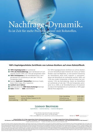 Nachfrage-Dynamik.
Es ist Zeit für mehr Portfolio-Power mit Rohstoffen.

100% Kapitalgeschützte Zertifikate von Lehman Brothers auf einen Rohstoffkorb
100% Kapitalgarantie bei Laufzeitende
119% des Nominalbetrags, wenn der Basiswert am Laufzeitende zwischen 100% und 119% des Fixingstandes notiert
100% Partizipation an der Rohstoffperformance, wenn
der Basiswert am Laufzeitende auf oder über 119% des
Fixingstandes notiert
Basiswert Korb mit 7 Rohstoffen: Aluminium, Kupfer,
Nickel, Rohöl, Erdgas, Mais, Sojabohnen
Laufzeit von 3 Jahren
Kotierung wird an der SWX Swiss Exchange beantragt
Valor 3930867 / ISIN CH0039308678

Die 100% Kapitalgeschützten Zertifikate von Lehman Brothers
auf einen Rohstoffkorb bieten Investoren die Chance auf höhere
Renditen sowie die Möglichkeit, an einer positiven Entwicklung
der Rohstoffpreise dieses Korbs insgesamt zu partizipieren.
Notiert der Rohstoffkorb am Laufzeitende zwischen 100% und
119% des initialen Fixingstandes, erhält der Investor bei Laufzeitende 119% des Nominalbetrags. Notiert der Rohstoffkorb
am Laufzeitende auf oder über 119% des Fixingstandes, partizipieren Sie zu 100% an der Rohstoffperformance. Ihr Investment
ist aufgrund der Kapitalgarantie am Laufzeitende zu 100% gegen
fallende Preise abgesichert.

Basiswert

Korb mit 7 Rohstoffen

Erster Handelstag

Emittentin

Lehman Brothers Treasury Co. B.V.

Schlussfixierung

19.05.2011

Nominalbetrag

USD 1’000

Rückzahlungsdatum

30.05.2011

Lehman Brothers International (Europe), Zurich Branch
Talstrasse 82, 8001 Zürich, Tel: 044 287 88 88
E-Mail: solution@lehman.com, www.lehman.com/structuredinvestments

06.06.2008

Member of

Lehman Brothers: 8x in Folge ausgezeichnet: Bestes US Research Fixed Income. 5x in Folge ausgezeichnet: Bestes US Research Equities.*
Die Nummer 1 beim Aktienhandelsvolumen in London, die Nummer 1 beim Aktienhandelsvolumen auf XETRA, die Nummer 1 beim Aktienhandelsvolumen an der Euronext.**
* Quelle: Institutional Investor, US ** Quelle: LSE, XETRA und Euronext; Januar bis Dezember 2007.
Die in diesem Dokument erwähnten strukturierten Produkte («Produkte») sind derivative Finanzinstrumente. Die Produkte qualifizieren nicht als Anteile einer kollektiven Kapitalanlage im Sinne des Bundesgesetzes über die kollektiven Kapitalanlagen (KAG) und sind daher weder
registriert bei noch überwacht von der Eidgenössischen Bankenkommission (EBK). Anleger sind dem Kreditrisiko der Emittentin bzw. der Garantiegeberin ausgesetzt. Die gemachten Angaben ersetzen nicht die vor dem Eingehen von Derivatgeschäften in jedem Fall unerlässliche und
an der Kundensituation ausgerichtete Beratung durch einen Finanzberater. Dieses Dokument stellt kein Kotierungsinserat im Sinne des Kotierungsreglements der SWX Swiss Exchange sowie keinen Emissionsprospekt im Sinne von Art. 652a resp. 1156 OR dar. Die Angaben in diesem
Dokument dienen lediglich der Information und stellen weder eine Empfehlung zum Erwerb von Produkten noch eine Offerte oder eine Einladung zur Offertestellung dar. Alle Angaben sind ohne Gewähr. Der Kotierungsprospekt mit den allein massgeblichen Bedingungen sowie
ausführlichen Risikohinweisen in englischer Sprache und weitere Informationen können beim Lead Manager, c/o Lehman Brothers International (Europe), Zurich Branch, Talstrasse 82, 8021 Zürich, oder per E-Mail unter solution@lehman.com bezogen werden. Die Produkte dürfen
nicht in den U.S.A. oder an eine U.S.-Person im Sinne der Regulation S des U.S. Securities Act 1933 verkauft werden. Die Performance der den Produkten zugrunde liegenden Basiswerte in der Vergangenheit stellt keine Gewähr auf die zukünftige Wertentwicklung dar. Der Wert der
Produkte unterliegt den Schwankungen des Marktes, welche zum ganzen oder teilweisen Verlust des Investments in die Produkte führen können. Der Erwerb von Produkten ist mit Kosten/Gebühren verbunden. Lehman Brothers und/oder ein verbundenes Unternehmen können in
Bezug auf die Produkte als Market Maker auftreten, Eigenhandel betreiben sowie Hedging-Transaktionen vornehmen. Dies könnte den Marktkurs, die Liquidität oder den Wert der Produkte beeinträchtigen. Marktpreise, Daten und andere in diesem Dokument enthaltene Informationen
können Änderungen unterliegen, ohne dass ein Hinweis erfolgt. Lehman Brothers agiert weder als Berater noch als Treuhänder für Käufer der Produkte. © 2008 Lehman Brothers Inc. Alle Rechte vorbehalten. Mitglied der Securities Investor Protection Corporation (SIPC). Lehman
Brothers International (Europe) ist durch die Financial Services Authority autorisiert und reguliert.

 