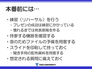 本番前には…
•練習（リハーサル）を行う
– プレゼンの成功は練習にかかっている
– 慣れるまでは発表原稿を作る
•持参する機器を確認する
•念のためファイルの予備を用意する
•スライドを印刷して持っておく
– 聞き手用の配布資料を用意する
•想定される質問に備えておく
 