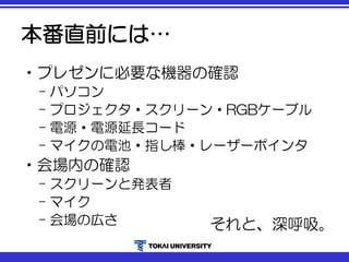 本番直前には…
•プレゼンに必要な機器の確認
– パソコン
– プロジェクタ・スクリーン・RGBケーブル
– 電源・電源延長コード
– マイクの電池・指し棒・レーザーポインタ
•会場内の確認
– スクリーンと発表者
– マイク
– 会場の広さ それと、深呼吸。
 