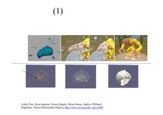 (1) モデル生成
① モデルは「リゴブロック」と呼ばれるパーツからなる
② 「リゴブロック」はマウスによって制御ポイントを動かして
   変形することができる
正式なモデル ランタイム・モデル
パラメーターに沿った
アニメーションを製作
ハンドル
ユーザーはマウスで
コントロールポイントを動かすことで、
モデルを変形する（頂点を直接操作
しているわけではない）
Lydia Choy, Ryan Ingram, Ocean Quigley, Brian Sharp, Andrew Willmott
Rigblocks: Player-Deformable Objects, http://www.cs.cmu.edu/~ajw/s2007
 