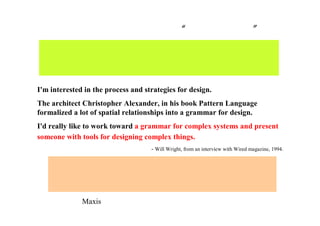 三宅の ゲームデザイナー“ウィル・ライト” 論
I'm interested in the process and strategies for design.
The architect Christopher Alexander, in his book Pattern Language
formalized a lot of spatial relationships into a grammar for design.
I'd really like to work toward a grammar for complex systems and present
someone with tools for designing complex things.
- Will Wright, from an interview with Wired magazine, 1994.
街を形成する力、生態系、進化を促す力など、
見えないものの力学 ＝ ダイナミクス を把握する力を持ち、
それをゲームで表現しようとする人
経済学、生態学、進化、物理、ＡＩ、こういったダイナミクスを
全体のネットワークとして捉える能力は研究者としては、
珍しくないが、ゲーム開発者としては稀。
（Maxis の産学連携の原動力の一つであると予想できる）
 
