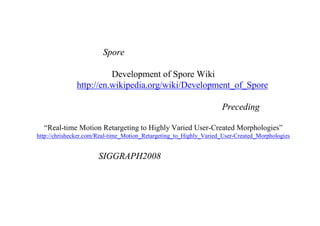 一応、この紹介した論文が、
Spore に使われているらしいと、
Development of Spore Wiki
http://en.wikipedia.org/wiki/Development_of_Spore
に記載されていた。さらに、最近、以下のPreceding
“Real-time Motion Retargeting to Highly Varied User-Created Morphologies”
http://chrishecker.com/Real-time_Motion_Retargeting_to_Highly_Varied_User-Created_Morphologies
の内容が SIGGRAPH2008 で発表されるとのことです。
 