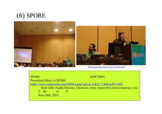(6) SPORE におけるプロシージャル・ミュージック
  
SPORE におけるプロシージャル・ミュージック (GDC2008)
Procedural Music in SPORE
https://www.cmpevents.com/GD08/a.asp?option=C&V=11&SessID=6426
講演者：Kent Jolly (Audio Director, Electronic Arts), Aaron McLeran (composer, n/a)
日時：2月20日（水） 12時∼13時
場所：West Hall, 2024号室
http://pc.gamespy.com/pc/spore/853810p1.html
 