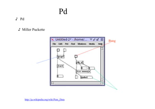 Pd とは？
♪ Pdとは、グラフィカルな環境で関数や変数 を結線することで制御フローや
（音）信号の流れを定義するビジュアル プログラミング言語の一つ
♪ Miller Puckette によって１９９０年代に開発されたフリーの言語
オブジェクト
を組み合わせる
（中に書いてある文字は
決められてた操作を表す）
Bang オブジェクト
（単にトリガーを発信）
右の上が欠けたオブジェクトは
値が入力されて変動する
簡単な解説
  http://ja.wikipedia.org/wiki/Pure_Data
 