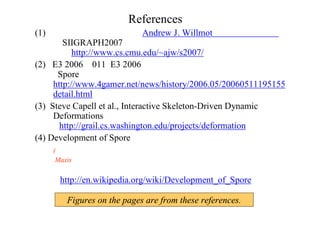 References
(1)カーネギー・メロン大学のAndrew J. Willmot博士のＨＰページ 
のSIIGRAPH2007のコーナーにまとめられています。
   http://www.cs.cmu.edu/~ajw/s2007/
(2) ［E3 2006＃011］E3 2006最大の話題作？ ウィル･ライトの
「Spore」
http://www.4gamer.net/news/history/2006.05/20060511195155
detail.html
(3) Steve Capell et al., Interactive Skeleton-Driven Dynamic
Deformations
 http://grail.cs.washington.edu/projects/deformation
(4) Development of Spore
(このサイトによると、デモシーナーたち、著名なフラクタル関係の技術者を
     Maxis は集めているようです。
    またリファレンスから、多くの情報を得ることができます）
http://en.wikipedia.org/wiki/Development_of_Spore
Figures on the pages are from these references.
 
