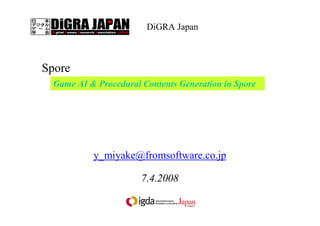 「Spore におけるゲームＡＩ技術とプロシージャル」
三宅 陽一郎
（フロム・ソフトウェア）
y_miyake@fromsoftware.co.jp
7.4.2008
Game AI & Procedural Contents Generation in Spore
この資料はＩＧＤＡ日本のサイトにアップされます。
ー ウィル・ライトのゲームＡＩ論 ー
DiGRA Japan 第１４回 月例研究会
 