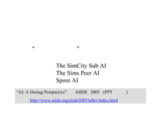 “ウィル・ライト” のゲームＡＩ論
① The SimCity Sub AI
② The Sims Peer AI
③ Spore AI
“AI: A Desing Perspective” AIIDE 2005 (PPTが公開) に準拠
http://www.aiide.org/aiide2005/talks/index.html
 