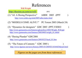 References
本講演は、主にWill Wright氏の５つのスライドの図を参考に構成されています。
(1) “AI: A Desing Perspective” AIIDE 2005 (PPTが公開)
http://www.aiide.org/aiide2005/talks/index.html
(2) “MODELS COME ALIVE !” PC Forum 2003 (March 24)
    
(3) “Dynamics for designers” GDC 2003 (PPT,VIDEOが公開)
http://www.gamasutra.com/features/gdcarchive/2003/Wright_Will.ppt
http://www.gamasutra.com/features/20030403/wright_01.shtml
(4) “Desing Plunder” GDC2001
  http://www.gamasutra.com/features/20010323/byrd_01.htm
 
(5) “The Future of Contents ” GDC 2005 (資料は未公開)
http://www.4gamer.net/news/history/2005.03/20050314184429detail.html
(動画サイトなどにも講演ムービーが上がっています)
http://thesims.ea.com/us/will/ に全てのPPTデータがあります。
Figures on the pages are from these references.
 