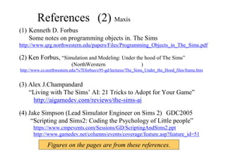References (2) Maxis 開発者たちの情報①
(1) Kenneth D. Forbus
Some notes on programming objects in. The Sims
http://www.qrg.northwestern.edu/papers/Files/Programming_Objects_in_The_Sims.pdf
(2) Ken Forbus, “Simulation and Modeling: Under the hood of The Sims”
(NorthWerstern大学、講義資料)
http://www.cs.northwestern.edu/%7Eforbus/c95-gd/lectures/The_Sims_Under_the_Hood_files/frame.htm
(3) Alex J.Champandard
“Living with The Sims’ AI: 21 Tricks to Adopt for Your Game”
http://aigamedev.com/reviews/the-sims-ai
(4) Jake Simpson (Lead Simulator Engineer on Sims 2) GDC2005
“Scripting and Sims2: Coding the Psychology of Little people”
    https://www.cmpevents.com/Sessions/GD/ScriptingAndSims2.ppt
    http://www.gamedev.net/columns/events/coverage/feature.asp?feature_id=51
Figures on the pages are from these references.
 