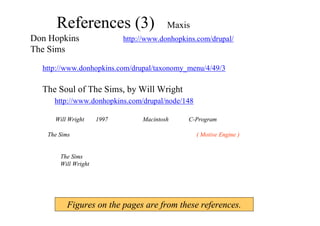 References (3) Maxis 開発者たちの情報②
Don Hopkins のサイト http://www.donhopkins.com/drupal/
The Sims のコーナーには、いろいろな情報が載っています。
  http://www.donhopkins.com/drupal/taxonomy_menu/4/49/3
  The Soul of The Sims, by Will Wright
    http://www.donhopkins.com/drupal/node/148
には、Will Wright が、1997 年に書いた、Macintosh 用の C-Program が掲載されています。
  例（The Sims）の、キャラクターの内面の制御コードのようです。( Motive Engine )
  数値は複雑ですが、３００行ほどの単純なコードです。
  確かに、The Sims の中核になるコードですね。（本物だろうとは思います。嘘をつく必要がない）
  確かに、Will Wright は生粋のシム好きですね。僕もこういうコード書くからよくわかります。
  見えない力学（街を形成する力、進化の力）を数値上で再現したくなる、という欲求が、
  よく表現されています。
Figures on the pages are from these references.
 