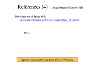 References (4) Development of Spore Wiki
Development of Spore Wiki
http://en.wikipedia.org/wiki/Development_of_Spore
は、特に最後のリファレンスが技術情報の宝庫です。
ただし、Wiki なので、完全に正しい情報ばかりでは、
ありません。
Figures on the pages are from these references.
 