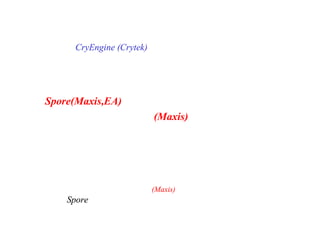 はじめに
CryEngine (Crytek) はドイツの企業らしく、
綿密な積み上げのもとに開発された
プロシージャル・ゲームエンジンだったが、
Spore(Maxis,EA)におけるプロシージャル技術は、
ウィル・ライト(Maxis)氏が、
個人的な思想と熱狂のもとに
彼の作家性を起点として、
起こしたものであった。
 ここでは、ウィル・ライト(Maxis) の思想を通じて、
Spore のプロシージャル技術を解説して行きたい。
 