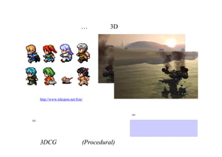 最も身近なプロシージャル
…それは、3DＣＧ！
３Ｄデータ  ｘ  カメラ
= 無限にたくさんの絵
ＣＧアニメーションによる
低コスト化
http://www.tekepon.net/fsm/
ドッターがドットを打つ
= 一枚の絵
3DCGは自動的(Procedural)に絵を作ってくれるシステム
 