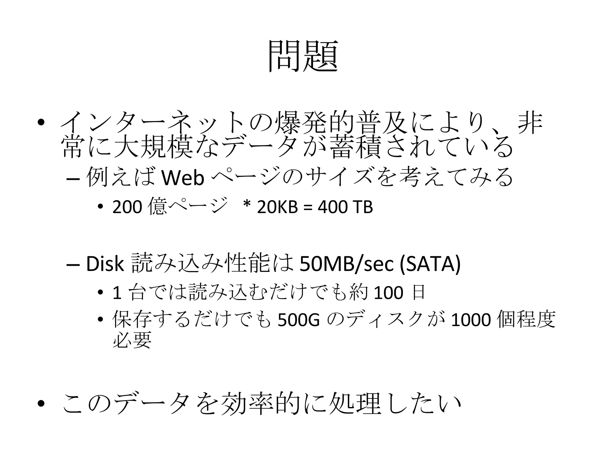 問題 インターネットの爆発的普及により、非常に大規模なデータが蓄積されている 例えば Web ページのサイズを考えてみる 200 億ページ  * 20KB = 400 TB Disk 読み込み性能は 50MB/sec (SATA) 1 台では読み込むだけでも約 100 日 保存するだけでも 500G のディスクが 1000 個程度必要 このデータを効率的に処理したい 