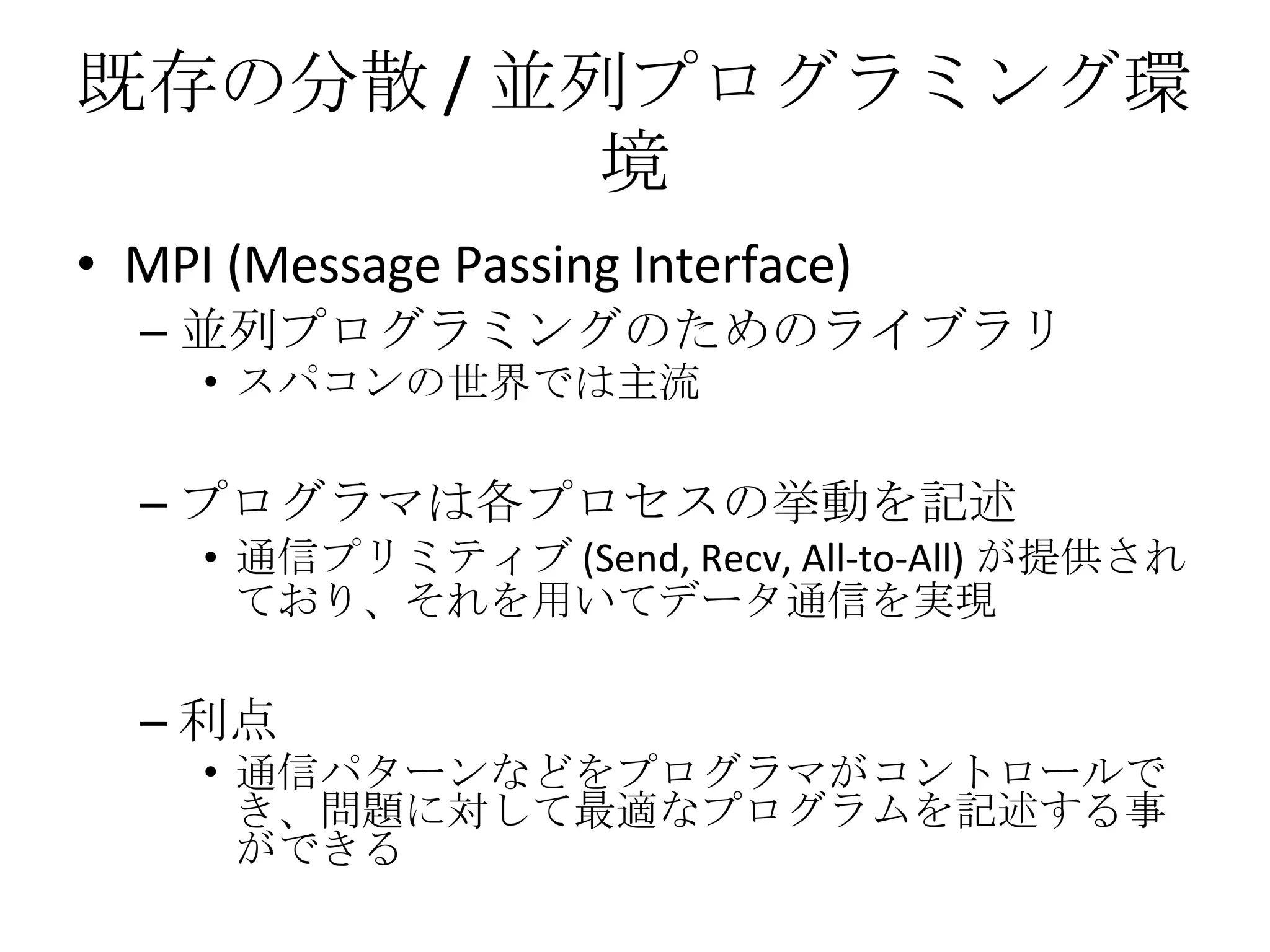 既存の分散 / 並列プログラミング環境 MPI (Message Passing Interface) 並列プログラミングのためのライブラリ スパコンの世界では主流 プログラマは各プロセスの挙動を記述 通信プリミティブ (Send, Recv, All-to-All) が提供されており、それを用いてデータ通信を実現 利点 通信パターンなどをプログラマがコントロールでき、問題に対して最適なプログラムを記述する事ができる 