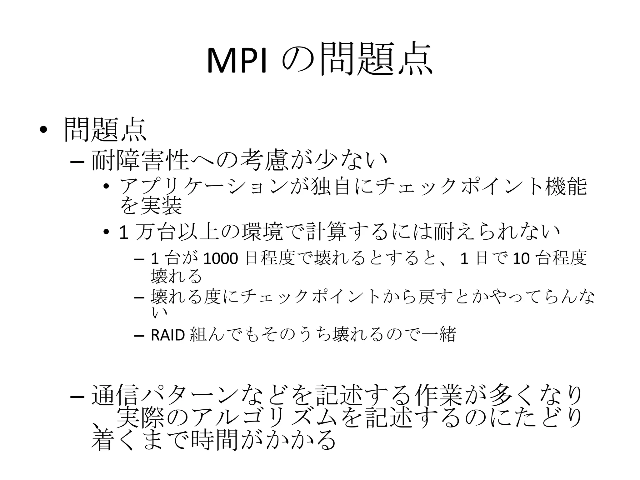 MPI の問題点 問題点 耐障害性への考慮が少ない アプリケーションが独自にチェックポイント機能を実装 1 万台以上の環境で計算するには耐えられない 1 台が 1000 日程度で壊れるとすると、 1 日で 10 台程度壊れる 壊れる度にチェックポイントから戻すとかやってらんない RAID 組んでもそのうち壊れるので一緒 通信パターンなどを記述する作業が多くなり、実際のアルゴリズムを記述するのにたどり着くまで時間がかかる 
