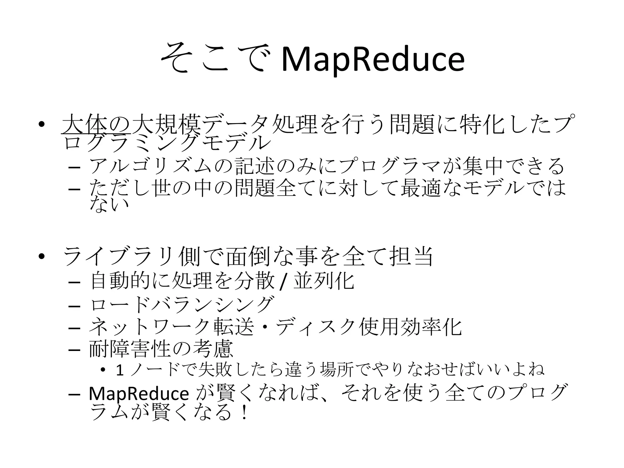 そこで MapReduce 大体の 大規模データ処理を行う問題に特化したプログラミングモデル アルゴリズムの記述のみにプログラマが集中できる ただし世の中の問題全てに対して最適なモデルではない ライブラリ側で面倒な事を全て担当 自動的に処理を分散 / 並列化 ロードバランシング ネットワーク転送・ディスク使用効率化 耐障害性の考慮 1 ノードで失敗したら違う場所でやりなおせばいいよね MapReduce が賢くなれば、それを使う全てのプログラムが賢くなる！ 