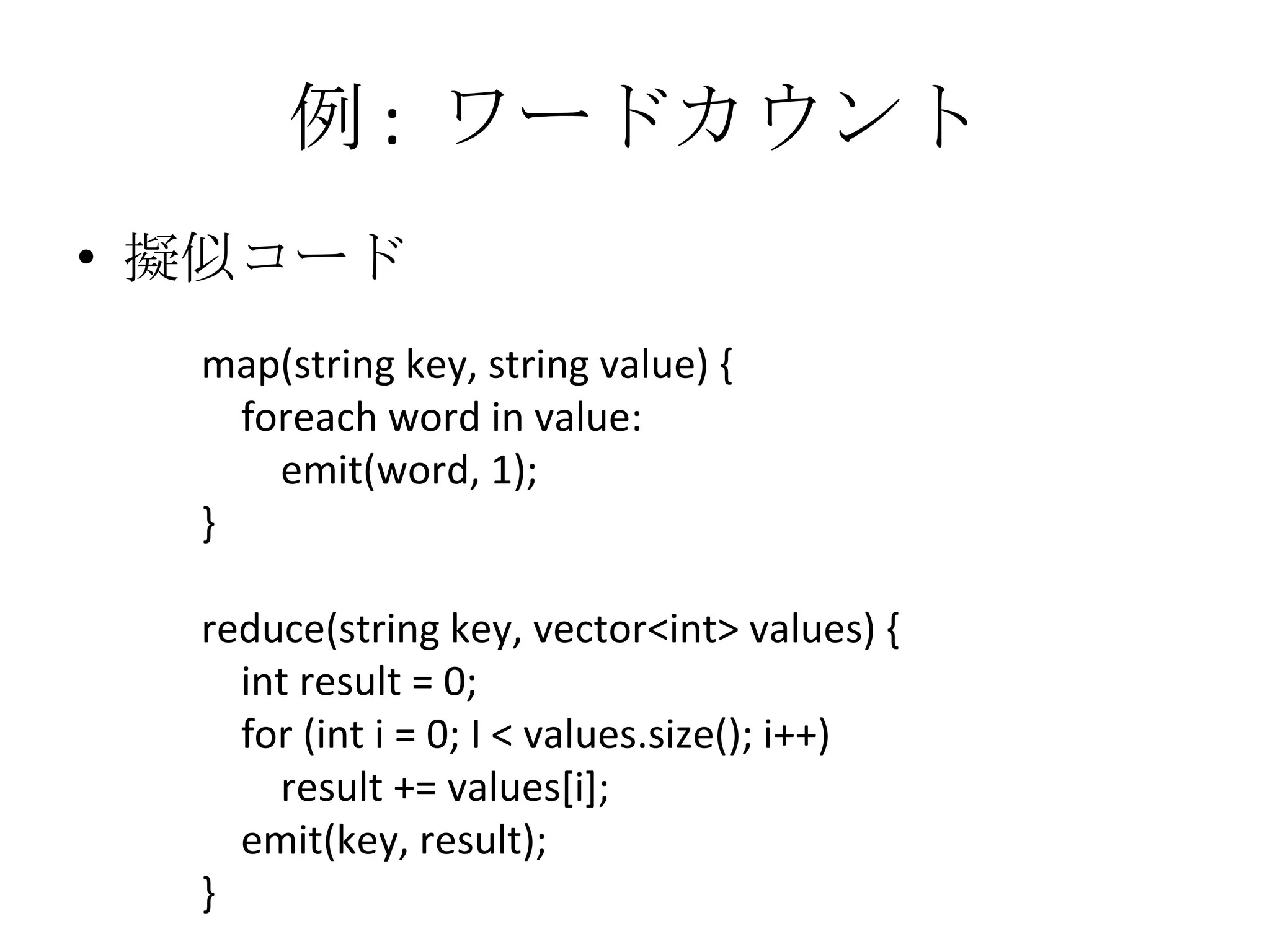 例 :  ワードカウント 擬似コード map(string key, string value) { foreach word in value: emit(word, 1); } reduce(string key, vector<int> values) { int result = 0; for (int i = 0; I < values.size(); i++) result += values[i]; emit(key, result); } 
