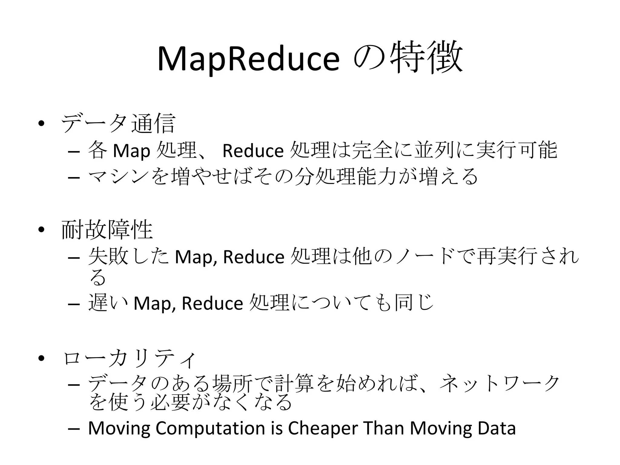 MapReduce の特徴 データ通信 各 Map 処理、 Reduce 処理は完全に並列に実行可能 マシンを増やせばその分処理能力が増える 耐故障性 失敗した Map, Reduce 処理は他のノードで再実行される 遅い Map, Reduce 処理についても同じ ローカリティ データのある場所で計算を始めれば、ネットワークを使う必要がなくなる Moving Computation is Cheaper Than Moving Data 