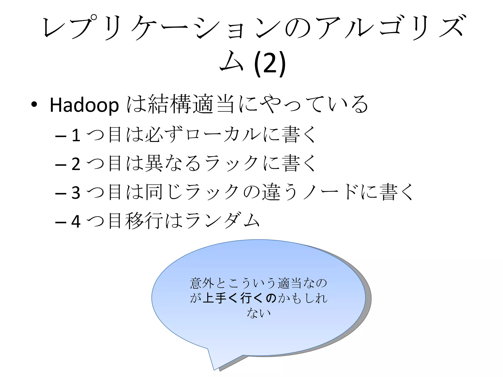 レプリケーションのアルゴリズム (2) Hadoop は結構適当にやっている 1 つ目は必ずローカルに書く 2 つ目は異なるラックに書く 3 つ目は同じラックの違うノードに書く 4 つ目移行はランダム 意外とこういう適当なのが 上手く行くの かもしれない 