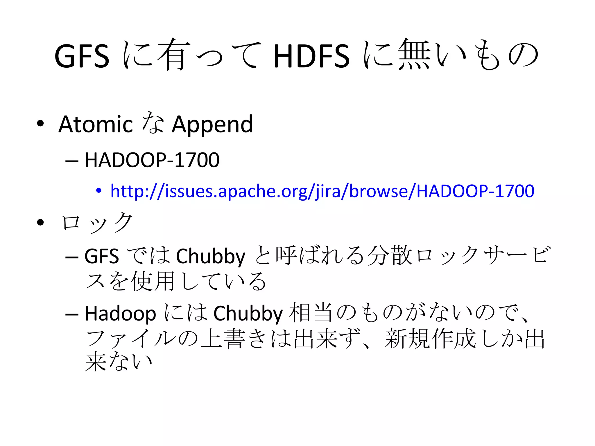 GFS に有って HDFS に無いもの Atomic な Append HADOOP-1700 http://issues.apache.org/jira/browse/HADOOP-1700 ロック GFS では Chubby と呼ばれる分散ロックサービスを使用している Hadoop には Chubby 相当のものがないので、ファイルの上書きは出来ず、新規作成しか出来ない 
