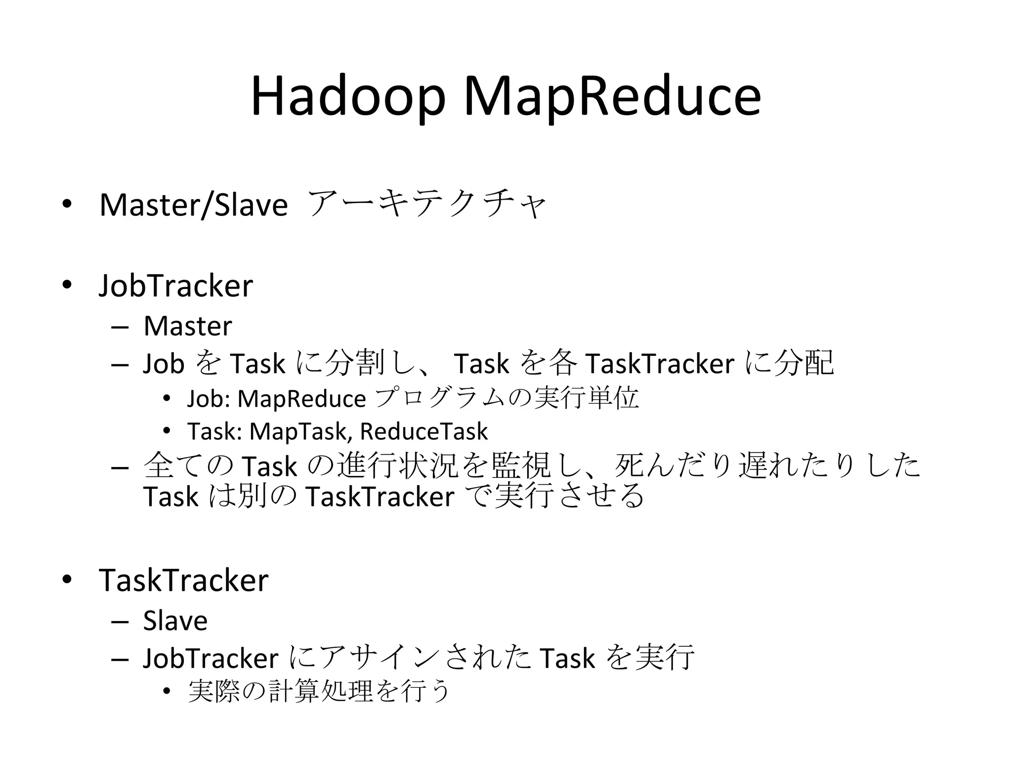 Hadoop MapReduce Master/Slave  アーキテクチャ JobTracker Master Job を Task に分割し、 Task を各 TaskTracker に分配 Job: MapReduce プログラムの実行単位 Task: MapTask, ReduceTask 全ての Task の進行状況を監視し、死んだり遅れたりした Task は別の TaskTracker で実行させる TaskTracker Slave JobTracker にアサインされた Task を実行 実際の計算処理を行う 