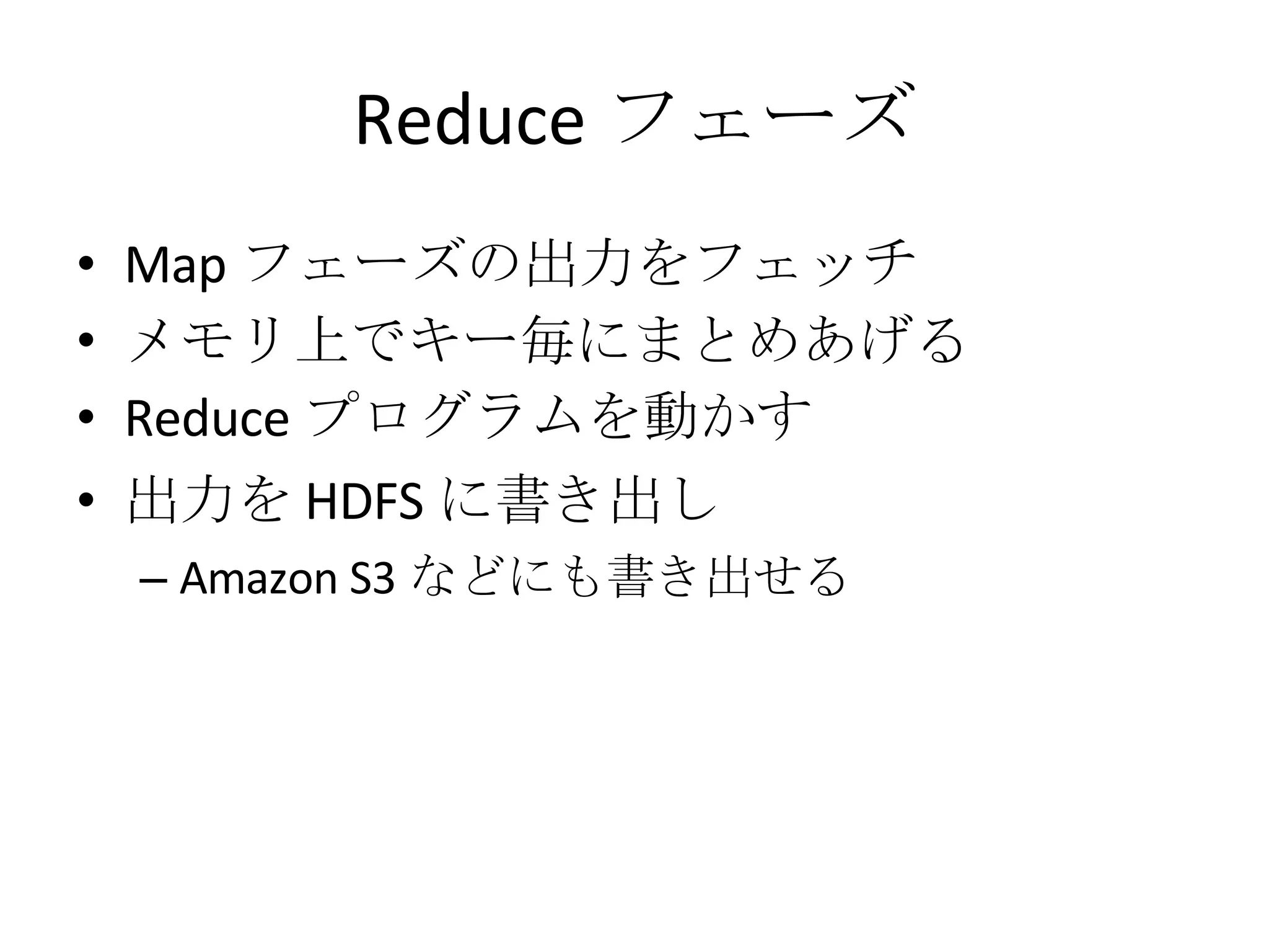 Reduce フェーズ Map フェーズの出力をフェッチ メモリ上でキー毎にまとめあげる Reduce プログラムを動かす 出力を HDFS に書き出し Amazon S3 などにも書き出せる 