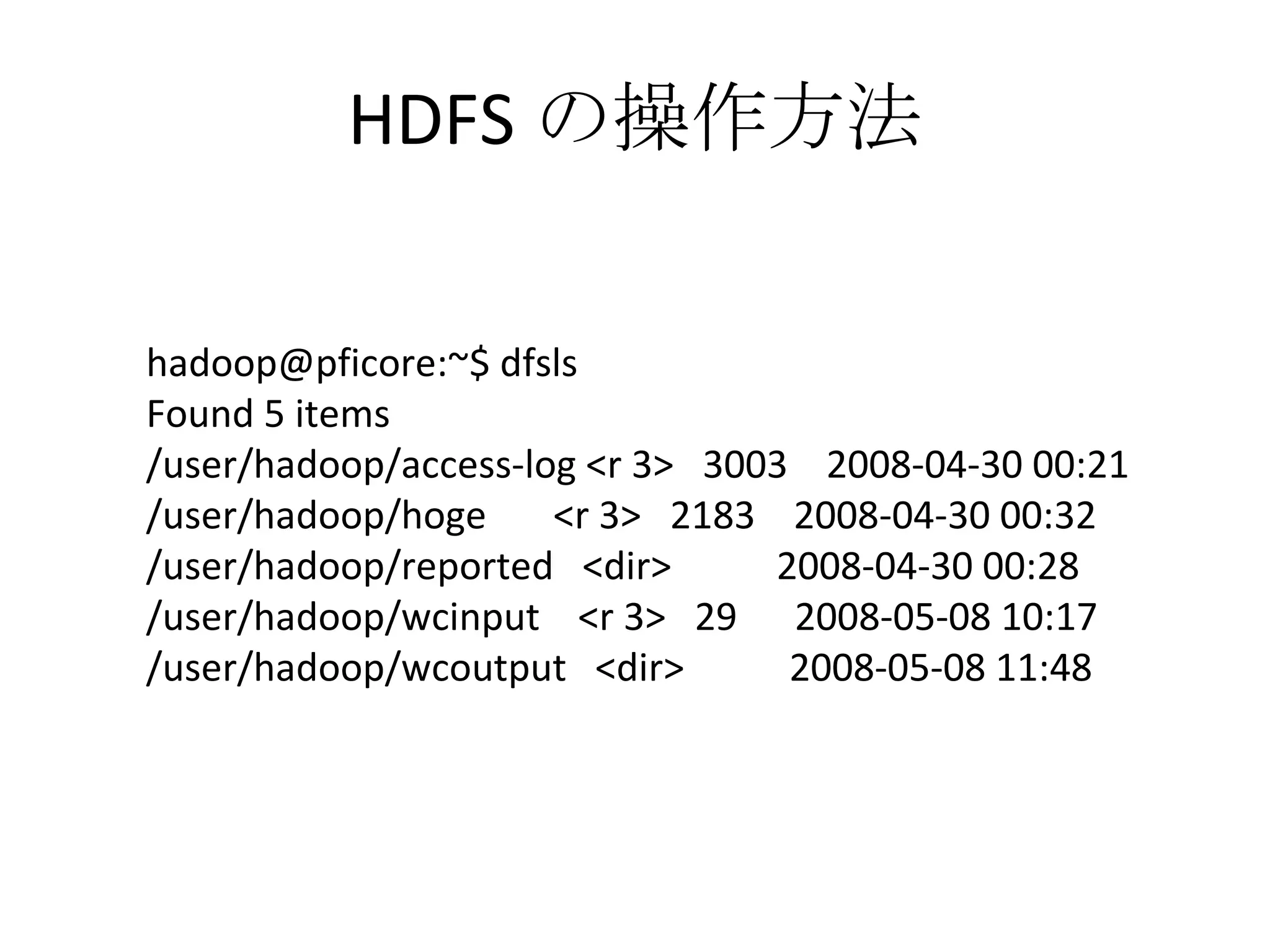 HDFS の操作方法 hadoop@pficore:~$ dfsls Found 5 items /user/hadoop/access-log <r 3>  3003  2008-04-30 00:21 /user/hadoop/hoge  <r 3>  2183  2008-04-30 00:32 /user/hadoop/reported  <dir>  2008-04-30 00:28 /user/hadoop/wcinput  <r 3>  29  2008-05-08 10:17 /user/hadoop/wcoutput  <dir>  2008-05-08 11:48 