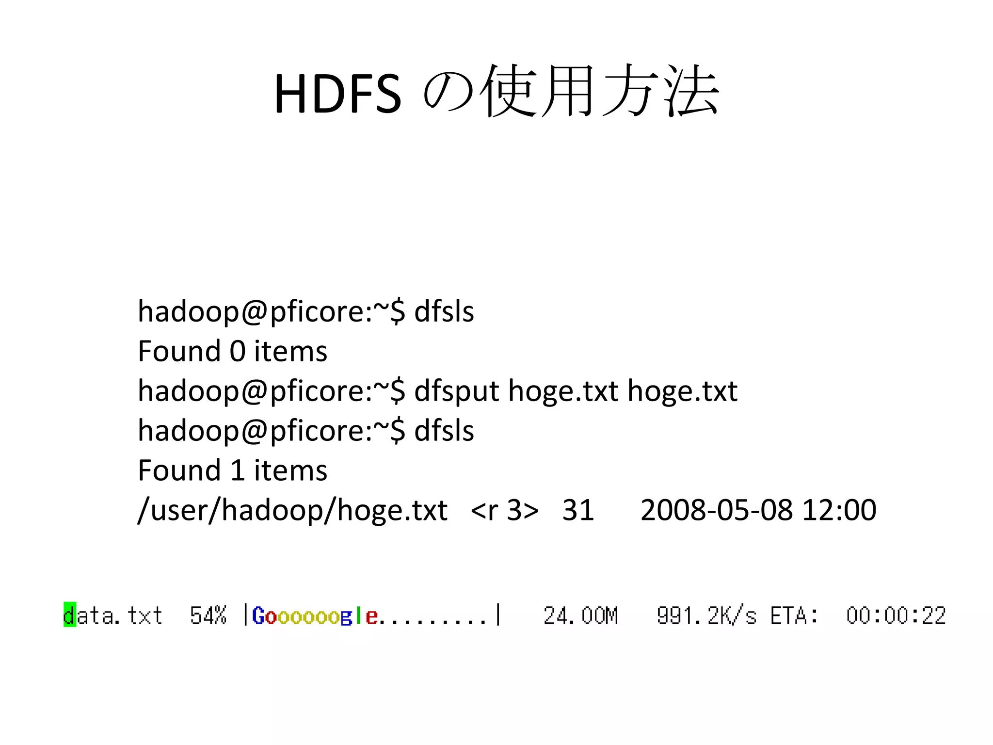 HDFS の使用方法 hadoop@pficore:~$ dfsls Found 0 items hadoop@pficore:~$ dfsput hoge.txt hoge.txt hadoop@pficore:~$ dfsls Found 1 items /user/hadoop/hoge.txt  <r 3>  31  2008-05-08 12:00 