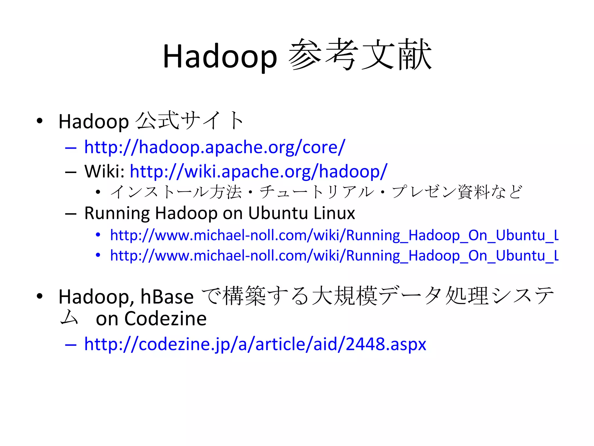 Hadoop 参考文献 Hadoop 公式サイト http://hadoop.apache.org/core/ Wiki:  http://wiki.apache.org/hadoop/ インストール方法・チュートリアル・プレゼン資料など Running Hadoop on Ubuntu Linux http://www.michael-noll.com/wiki/Running_Hadoop_On_Ubuntu_Linux_(Single-Node_Cluster) http://www.michael-noll.com/wiki/Running_Hadoop_On_Ubuntu_Linux_%28Multi-Node_Cluster%29 Hadoop, hBase で構築する大規模データ処理システム  on Codezine http://codezine.jp/a/article/aid/2448.aspx 