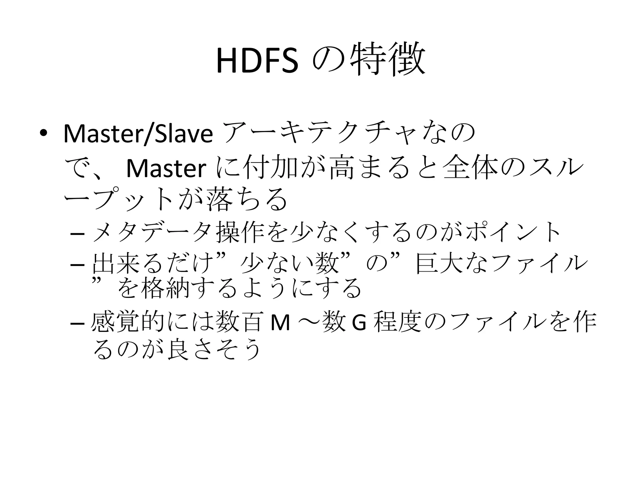 HDFS の特徴 Master/Slave アーキテクチャなので、 Master に付加が高まると全体のスループットが落ちる メタデータ操作を少なくするのがポイント 出来るだけ”少ない数”の”巨大なファイル”を格納するようにする 感覚的には数百 M ～数 G 程度のファイルを作るのが良さそう 