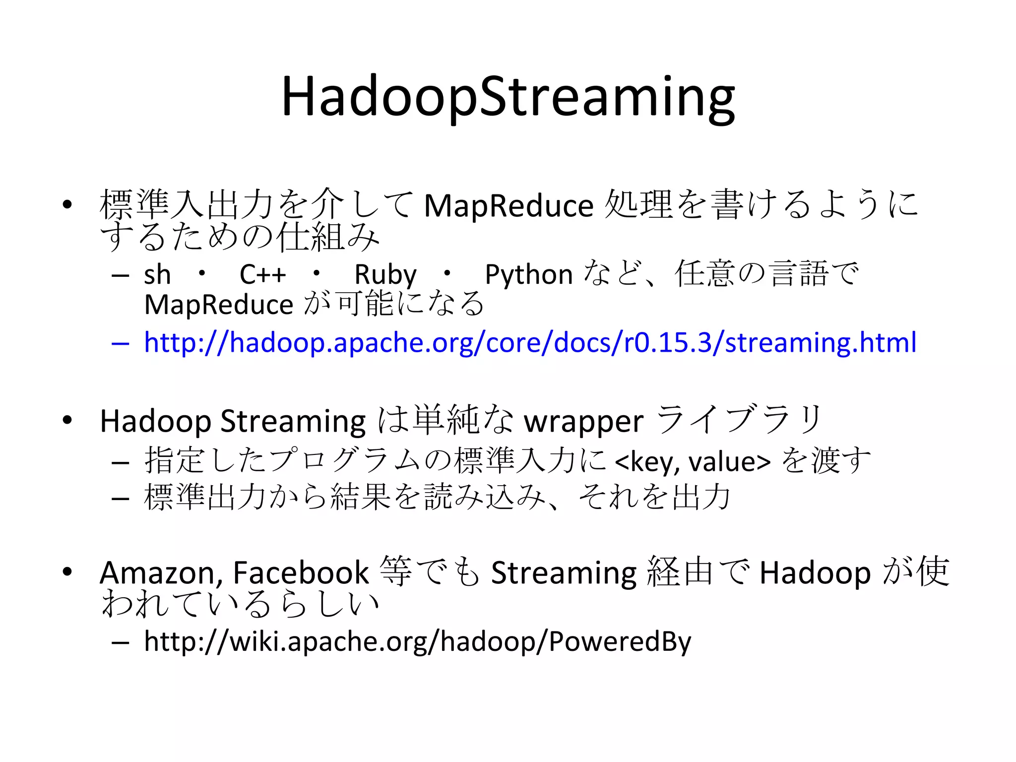 HadoopStreaming 標準入出力を介して MapReduce 処理を書けるようにするための仕組み sh  ・  C++  ・  Ruby  ・  Python など、任意の言語で MapReduce が可能になる http://hadoop.apache.org/core/docs/r0.15.3/streaming.html Hadoop Streaming は単純な wrapper ライブラリ 指定したプログラムの標準入力に <key, value> を渡す 標準出力から結果を読み込み、それを出力 Amazon, Facebook 等でも Streaming 経由で Hadoop が使われているらしい http://wiki.apache.org/hadoop/PoweredBy 